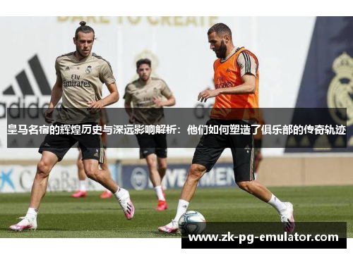 皇马名宿的辉煌历史与深远影响解析：他们如何塑造了俱乐部的传奇轨迹