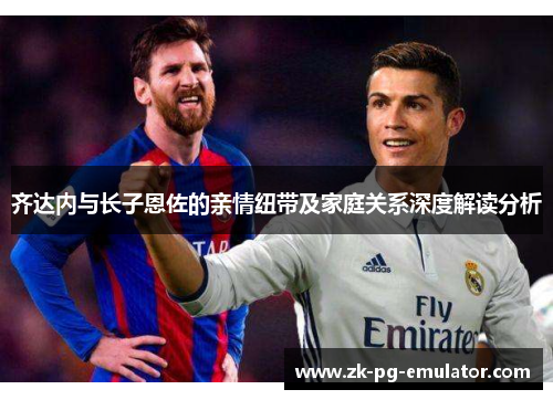 齐达内与长子恩佐的亲情纽带及家庭关系深度解读分析