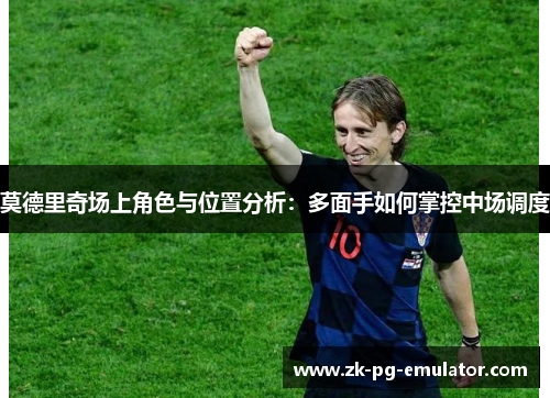 莫德里奇场上角色与位置分析:多面手如何掌控中场调度 莫德里奇场上角色与位置分析:多面手如何掌控中场调度