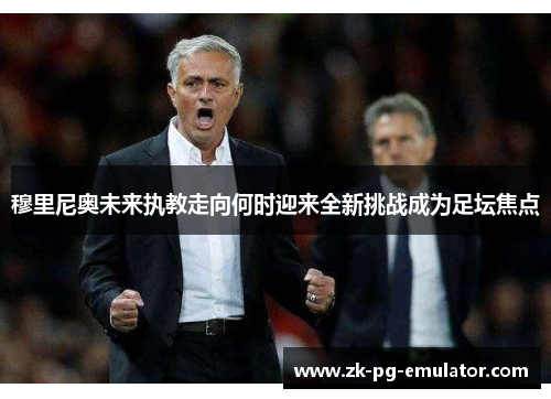 穆里尼奥未来执教走向何时迎来全新挑战成为足坛焦点