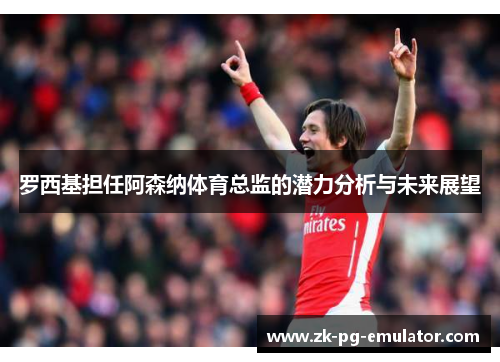 罗西基担任阿森纳体育总监的潜力分析与未来展望 罗西基担任阿森纳体育总监的潜力分析与未来展望