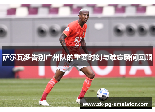 萨尔瓦多告别广州队的重要时刻与难忘瞬间回顾