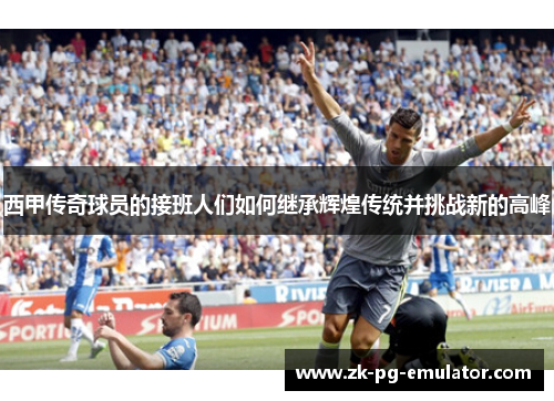 西甲传奇球员的接班人们如何继承辉煌传统并挑战新的高峰 西甲传奇球员的接班人们如何继承辉煌传统并挑战新的高峰