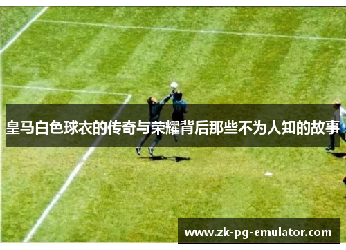 皇马白色球衣的传奇与荣耀背后那些不为人知的故事 皇马白色球衣的传奇与荣耀背后那些不为人知的故事