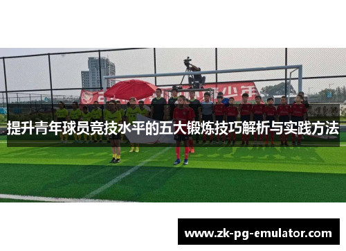 提升青年球员竞技水平的五大锻炼技巧解析与实践方法