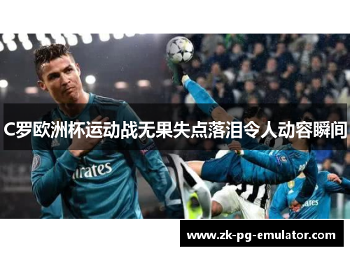 C罗欧洲杯运动战无果失点落泪令人动容瞬间 C罗欧洲杯运动战无果失点落泪令人动容瞬间