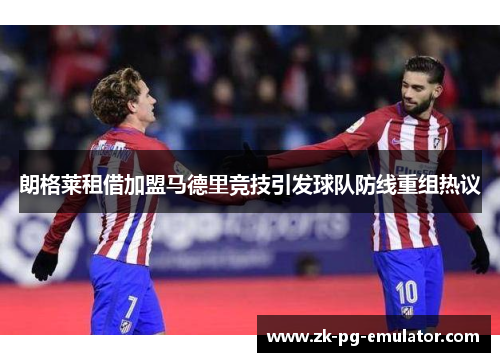 朗格莱租借加盟马德里竞技引发球队防线重组热议