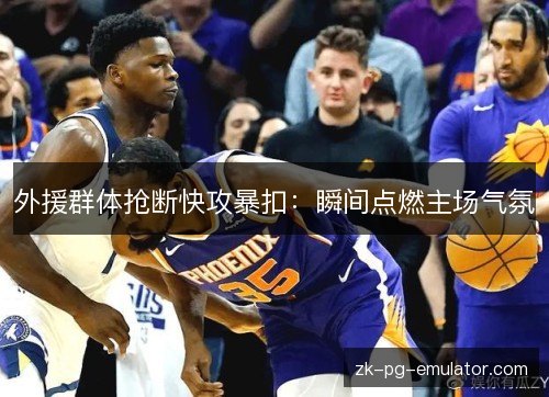 外援群体抢断快攻暴扣：瞬间点燃主场气氛